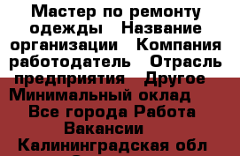 Мастер по ремонту одежды › Название организации ­ Компания-работодатель › Отрасль предприятия ­ Другое › Минимальный оклад ­ 1 - Все города Работа » Вакансии   . Калининградская обл.,Советск г.